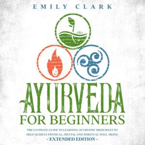 Ayurveda for Beginners: The Ultimate Guide to Learning Ayurvedic Principles to Help Achieve Physical, Mental and Spiritual Wel