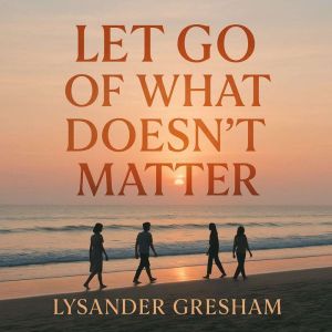 Let Go of What Doesn't Matter: Transform your mindset and embrace meaningful life changes by releasing the unessential