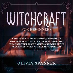 Witchcraft for Beginners: A Beginner's Guide to Ghosts, Spirituality, Witchcraft and Hecate, How They Originate, What Are Their Essentialness and What Is the Relation Between Witchcraft and Hecate, Olivia Spanner