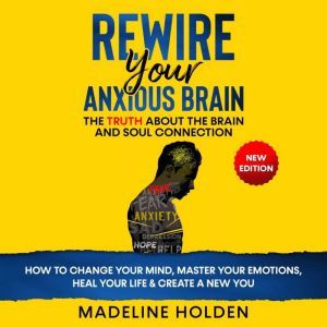 REWIRE YOUR ANXIOUS BRAIN: The Truth About the Brain and Soul Connection - How to Change Your Mind, Master Your Emotions, Heal Your Life & Create a New You.New Edition, Madeline Holden