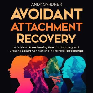 Avoidant Attachment Recovery: A Guide to Transforming Fear into Intimacy and Creating Secure Connections in Thriving Relations