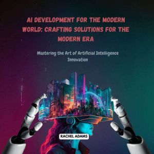 AI Development for the Modern World: Crafting Solutions for the Modern Era: Mastering the Art of Artificial Intelligence Innov