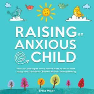 Raising an Anxious Child: Practical Strategies Every Parent Must Know to Raise Happy and Confident Children Without Over-Paren