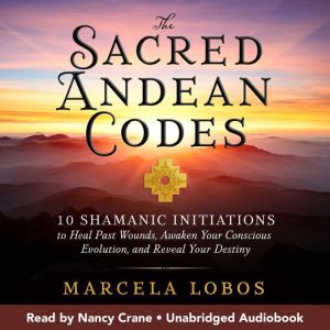 The Sacred Andean Codes: 10 Shamanic Initiations to Heal Past Wounds, Awaken Your Conscious Evolution, and Reveal Your Destiny