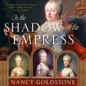 In the Shadow of the Empress: The Defiant Lives of Maria Theresa, Mother of Marie Antoinette, and Her Daughters, Nancy Goldstone