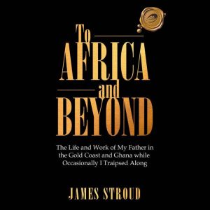 To Africa and Beyond: The Life and Work of My Father in the Gold Coast and Ghana While Occasionally I Traipsed Along