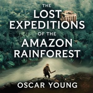 The Lost Expeditions of the Amazon Rainforest: The True Stories of Exploration, Survival, and Mystery in the Heart of the Jung
