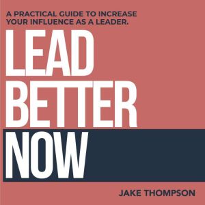 Lead Better Now: A Practical Guide to Increase Your Influence as a Leader