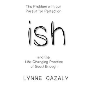 ish: The Problem with our Pursuit for Perfection and the Life-Changing Practice of Good Enough., Lynne Cazaly