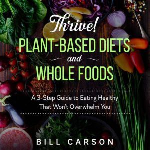 Thrive! Plant-Based Diets and Whole Foods: A 3-Step Guide to Eating Healthy That Won't Overwhelm You