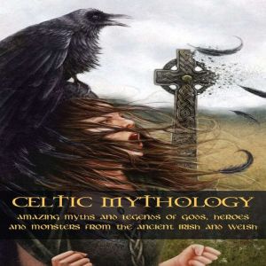CELTIC MYTHOLOGY: Amazing Myths and Legends of Gods, Heroes and Monsters from the Ancient Irish and Welsh
