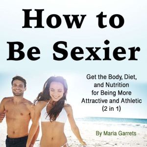 How to Be Sexier: Get the Body, Diet, and Nutrition for Being More Attractive and Athletic (2 in 1)