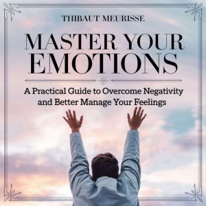 Master Your Emotions: A Practical Guide to Overcome Negativity and Better Manage Your Feelings