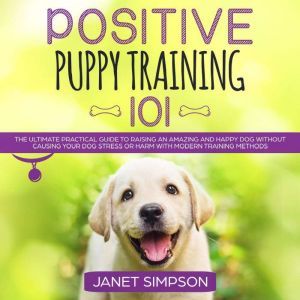 Positive Puppy Training 101: The Ultimate Practical Guide to Raising an Amazing and Happy Dog Without Causing Your Dog Stress or Harm With Modern Training Methods, Janet Simpson