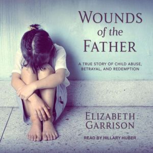 Wounds of the Father A True Story of Child Abuse, Betrayal, and Redemption, Elizabeth Garrison