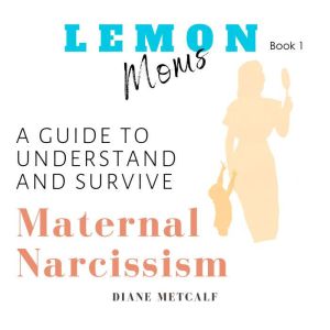 Lemon Moms: A Guide to Understand and Survive Maternal Narcissism: Why you can't please her, why she withholds love and affect