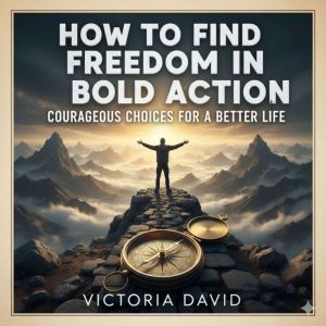 How to Find Freedom in Bold Action: Courageous Choices for a Better Life