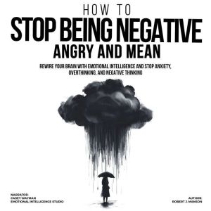 How to Stop Being Negative, Angry, and Mean: Rewire Your Brain with Emotional Intelligence and Stop Anxiety, Overthinking, and
