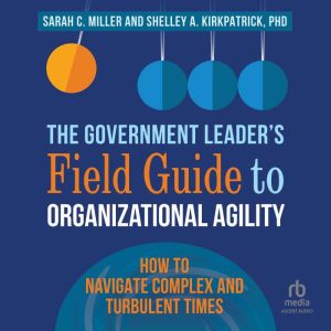 The Government Leaders Field Guide to Organizational Agility: How to Navigate Complex and Turbulent Times