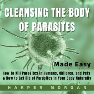 Cleansing the Body of Parasites Made Easy: How to Kill Parasites in Humans, Children and Pets  & How to Get Rid of Parasites i