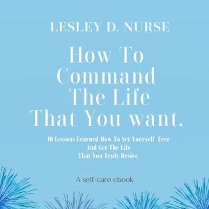 How To Command The Life That You Want: 10 Lessons Learned How To Set Yourself Free And Get The Life That You Truly Desire. (Vi