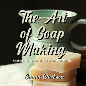 The Art of Soap Making: Crafting Luxurious Bars for Body and Home