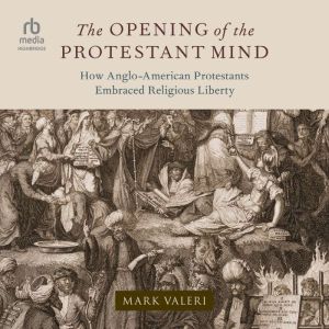The Opening of the Protestant Mind: How Anglo-American Protestants Embraced Religious Liberty