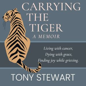 Carrying the Tiger: Living with Cancer, Dying with Grace, Finding Joy While Grieving