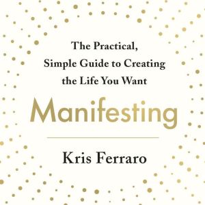 Manifesting: The Practical, Simple Guide to Creating the Life You Want, Kris Ferraro