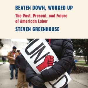 Beaten Down, Worked Up: The Past, Present, and Future of American Labor, Steven Greenhouse