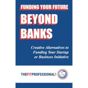 Funding Your Future Beyond Banks: Creative Alternatives to Funding Your Startup or Business Initiative