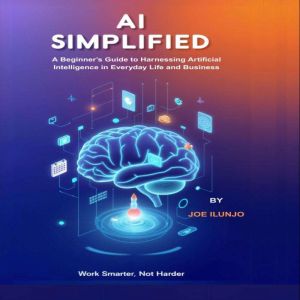 AI Simplified: A Beginners Guide to Harnessing Artificial Intelligence in Everyday Life and Business