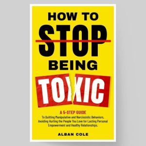 How To Stop Being Toxic: A 5-Step Guide to Emotional Healing, Quitting Manipulative and Narcissistic Behaviors, and Avoiding H