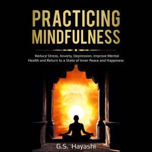 PRACTICING MINDFULNESS: Reduce Stress, Anxiety, Depression, Improve Mental Health, and Return to a State of Inner Peace and Happiness, G.S. Hayashi