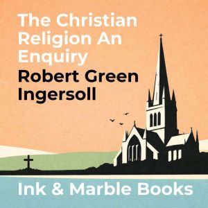 The Christian Religion An Enquiry, Robert Green Ingersoll