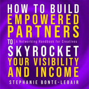 How to Build Empowered Partners that Skyrocket Your Visibility and Income: A Networking Handbook for Creatives