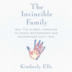 Invincible Family, The: Why the Global Campaign to Crush Motherhood and Fatherhood Can't Win, Kimberly Ells