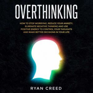 Overthinking: How to Stop Worrying, Reduce Your Anxiety, Eliminate Negative Thinking and Use Positive Energy To Control Your Thoughts and Make Better Decisions in Your Life, Ryan Creed