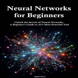 Neural Networks for Beginners: Unlock the Secrets of Neural Networks.  A Beginner's Guide to AI's Most Powerful Tool