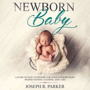 Newborn Baby: A Guide on how to Prepare for your Newborn Baby. Proper Feeding, Sleeping, and Care