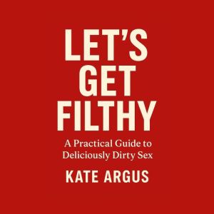 Lets Get Filthy: A Practical Guide to Deliciously Dirty Sex