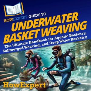 HowExpert Guide to Underwater Basket Weaving: The Ultimate Handbook for Aquatic Basketry, Submerged Weaving, and Deep Water Ba