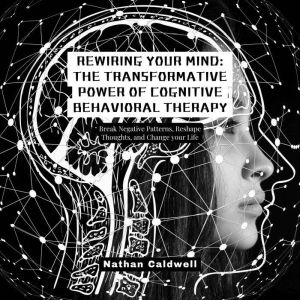 Rewiring Your Mind: The Transformative Power of Cognitive Behavioral Therapy: Break Negative Patterns, Reshape Thoughts, and C
