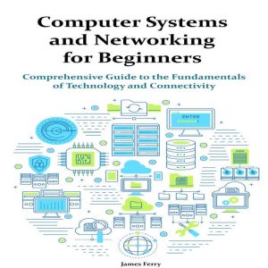 Computer Systems and Networking for Beginners: Comprehensive Guide to the Fundamentals of Technology and Connectivity