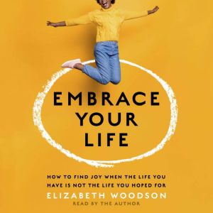 Embrace Your Life: How to Find Joy When the Life You Have Is Not the Life You Hoped For