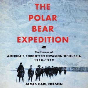 The Polar Bear Expedition The Heroes of America's Forgotten Invasion of Russia, 1918-1919, James Carl Nelson