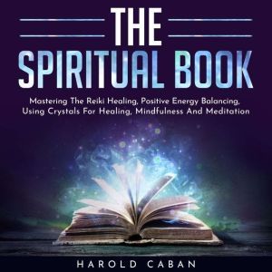 THE SPIRITUAL BOOK : Mastering The Reiki Healing, Positive Energy Balancing, Using Crystals For Healing, Mindfulness And Meditation, harold caban
