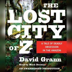 The Lost City of Z A Tale of Deadly Obsession in the Amazon, David Grann