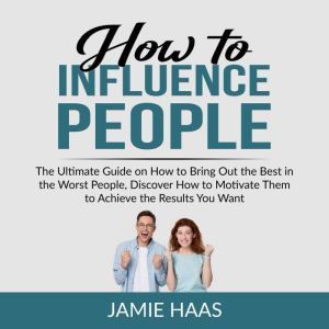 How to Influence People: The Ultimate Guide on How to Bring Out the Best in the Worst People, Discover How to Motivate Them to