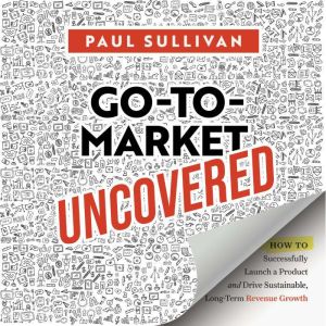 Go-To-Market Uncovered: How to Successfully Launch a Product and Drive Sustainable, Long-Term Revenue Growth